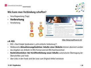 Wie kann man Verbindung schaffen?
•   Verschlagwortung (Tags)
•   Verbreitung
•   Verarbeitung




                                                                     http://blog.kopfhoerer.ch/
z.B. RSS
• RSS = Real Simple Syndication („echt einfache Verbreitung“)
• Webbasierte Aktualisierungsfunktion: Inhalte einer Website können abonniert werden
• das Angebot von Artikeln im RSS-Format wird als RSS-Feed bezeichnet
• Nachrichtenticker: Bei Veröffentlichung neuer Inhalte automatische Übertragung der
   Überschriften und Texte
• über Links in den Feeds wird der Leser zum Original-Artikel verwiesen



© 2011 DigiMediaL                                                                          / 29
 