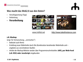 Was macht das Web2.0 aus den Daten?
•   Verschlagwortung (Tags)
•   Verbreitung
•   Verarbeitung




                                www.inbflat.net          http://www.takethisdance.com

z.B. Mashup
(engl. für Vermanschung, „vermischen“)
• bedeutet auch Remix
• Erstellung neuer Webinhalte durch (Re-)Kombination bestehender Webinhalte und –
   angebote aus verschiedenen Quellen
• Inhalte der Mashup-Website werden über Programmierschnittstellen (API), per Web-Feed
   (z.B. RSS) oder JavaScript eingebunden


© 2011 DigiMediaL                                                                    / 32
 