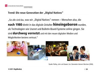 Trend: Die neue Generation der „Digital Natives“

„Sie alle sind das, was wir „Digital Natives“ nennen – Menschen also, die

nach 1980 direkt in das digitale Zeitalter hineingeboren wurden,
als Technologien wie Usenet und Bulletin-Board-Systeme online gingen. Sie
sind durchweg vernetzt und mit den neuen digitalen Medien und
Möglichkeiten bestens vertraut.“




                                        Quelle: Palfrey, John und Gasser, Urs: Generation Internet. München (2008).


© 2011 DigiMediaL                                                                                   / 39
 