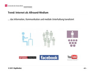 Trend: Internet als Allround-Medium

... das Information, Kommunikation und mediale Unterhaltung kanalisiert




© 2011 DigiMediaL                                                         - 41 -
 