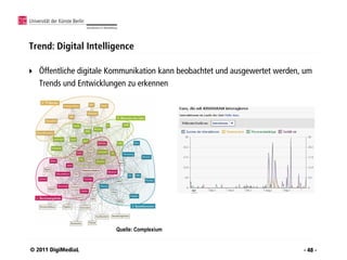 Trend: Digital Intelligence

   Öffentliche digitale Kommunikation kann beobachtet und ausgewertet werden, um
    Trends und Entwicklungen zu erkennen




                         Quelle: Complexium


© 2011 DigiMediaL                                                             - 48 -
 