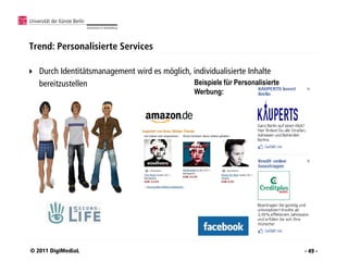 Trend: Personalisierte Services

   Durch Identitätsmanagement wird es möglich, individualisierte Inhalte
    bereitzustellen                             Beispiele für Personalisierte
                                                   Werbung:




© 2011 DigiMediaL                                                               - 49 -
 