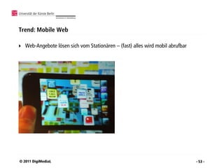 Trend: Mobile Web

   Web-Angebote lösen sich vom Stationären – (fast) alles wird mobil abrufbar




© 2011 DigiMediaL                                                                - 53 -
 
