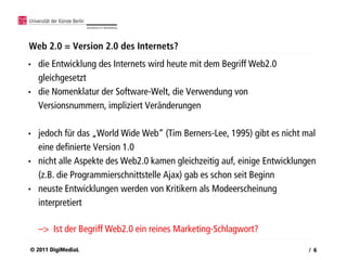 Web 2.0 = Version 2.0 des Internets?
•   die Entwicklung des Internets wird heute mit dem Begriff Web2.0
    gleichgesetzt
•   die Nomenklatur der Software-Welt, die Verwendung von
    Versionsnummern, impliziert Veränderungen

•   jedoch für das „World Wide Web“ (Tim Berners-Lee, 1995) gibt es nicht mal
    eine definierte Version 1.0
•   nicht alle Aspekte des Web2.0 kamen gleichzeitig auf, einige Entwicklungen
    (z.B. die Programmierschnittstelle Ajax) gab es schon seit Beginn
•   neuste Entwicklungen werden von Kritikern als Modeerscheinung
    interpretiert

    –> Ist der Begriff Web2.0 ein reines Marketing-Schlagwort?

© 2011 DigiMediaL                                                           / 6
 