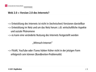 Web 2.0 = Version 2.0 des Internets?



–> Entwicklung des Internets ist nicht in (technischen) Versionen darstellbar
–> Entwicklung im Netz und um das Netz herum: z.B. wirtschaftliche Aspekte
  und soziale Phänomene
–> es kann eine veränderte Nutzung des Internets festgestellt werden

                       „Mitmach-Internet“

–> FlickR, YouTube oder iTunes hätten früher nicht in der jetzigen Form
  erfolgreich sein können (Bandbreiten-Problematik)




© 2011 DigiMediaL                                                           / 7
 