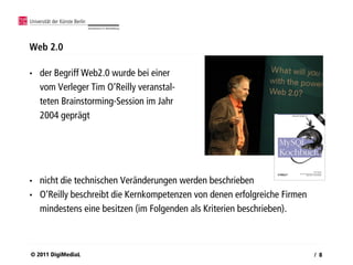 Web 2.0

•   der Begriff Web2.0 wurde bei einer
    vom Verleger Tim O‘Reilly veranstal-
    teten Brainstorming-Session im Jahr
    2004 geprägt




•   nicht die technischen Veränderungen werden beschrieben
•   O‘Reilly beschreibt die Kernkompetenzen von denen erfolgreiche Firmen
    mindestens eine besitzen (im Folgenden als Kriterien beschrieben).



© 2011 DigiMediaL                                                           / 8
 