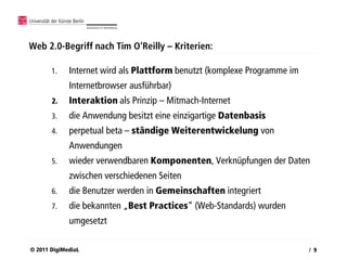 Web 2.0-Begriff nach Tim O‘Reilly – Kriterien:

       1.    Internet wird als Plattform benutzt (komplexe Programme im
             Internetbrowser ausführbar)
       2.    Interaktion als Prinzip – Mitmach-Internet
       3.    die Anwendung besitzt eine einzigartige Datenbasis
       4.    perpetual beta – ständige Weiterentwickelung von
             Anwendungen
       5.    wieder verwendbaren Komponenten, Verknüpfungen der Daten
             zwischen verschiedenen Seiten
       6.    die Benutzer werden in Gemeinschaften integriert
       7.    die bekannten „Best Practices“ (Web-Standards) wurden
             umgesetzt

© 2011 DigiMediaL                                                         / 9
 