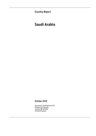 Country Report




Saudi Arabia




October 2010
Economist Intelligence Unit
26 Red Lion Square
London WC1R 4HQ
United Kingdom
 