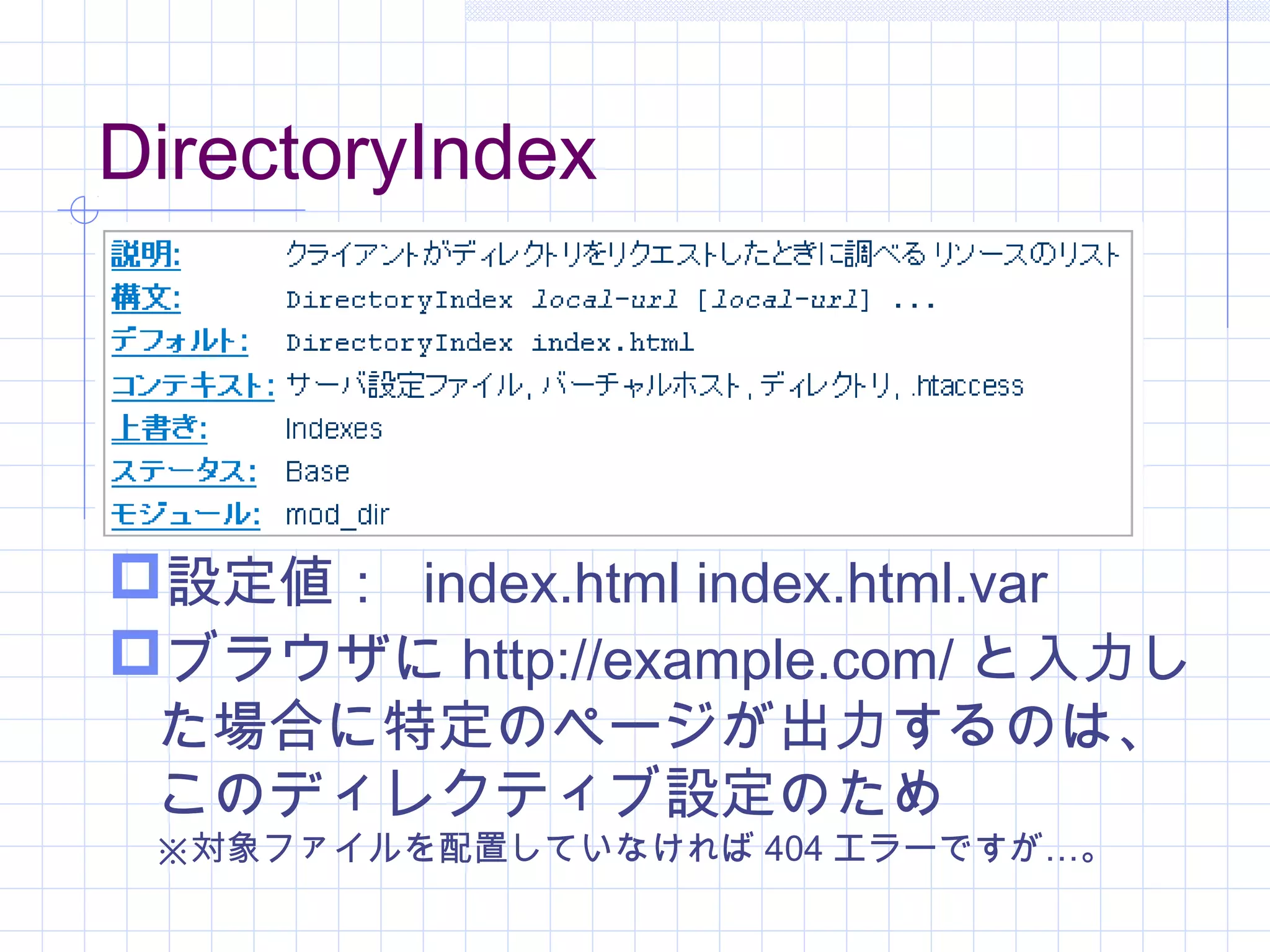 DirectoryIndex
設定値： index.html index.html.var
ブラウザに http://example.com/ と入力し
た場合に特定のページが出力するのは、
このディレクティブ設定のため
※対象ファイルを配置していなければ 404 …エラーですが 。
 