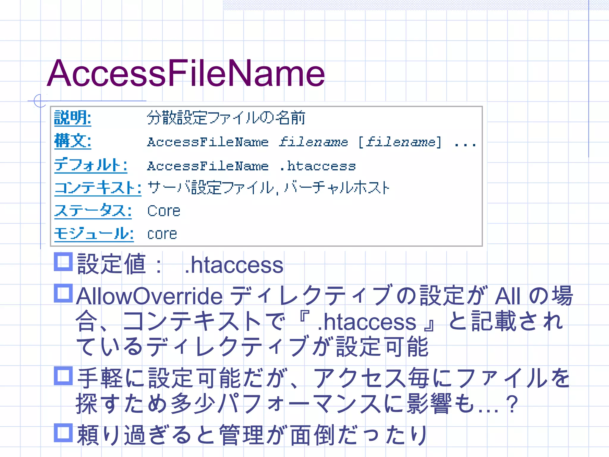 AccessFileName
設定値： .htaccess
AllowOverride ディレクティブの設定が All の場
合、コンテキストで『 .htaccess 』と記載され
ているディレクティブが設定可能
手軽に設定可能だが、アクセス毎にファイルを
…探すため多少パフォーマンスに影響も ？
頼り過ぎると管理が面倒だったり
 