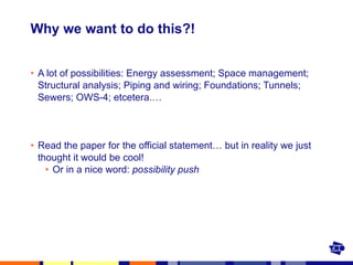 Why we want to do this?! A lot of possibilities: Energy assessment; Space management; Structural analysis; Piping and wiring; Foundations; Tunnels; Sewers; OWS-4; etcetera.… Read the paper for the official statement… but in reality we just thought it would be cool! Or in a nice word:  possibility push 