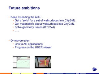 Future ambitions Keep extending the ADE: Get a ‘solid’ for a set of wallsurfaces into CityGML Get materialinfo about wallsurfaces into CityGML Solve geometry issues (IFC 2x4) … .. Or maybe even: Link to AR applications Progress on the UBER-viewer 