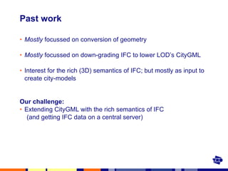 Past work Mostly  focussed on conversion of geometry  Mostly  focussed on down-grading IFC to lower LOD’s CityGML Interest for the rich (3D) semantics of IFC; but mostly as input to create city-models Our challenge:  Extending CityGML with the rich semantics of IFC (and getting IFC data on a central server) 
