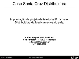 Case Santa Cruz Distribuidora


             Implantação de projeto de telefonia IP na maior
                Distribuidora de Medicamentos do país.




                           Carlos Diego Russo Medeiros
                         Sócio Diretor – iTFLEX Tecnologia
                               cdiego@itflex.com.br
                                   (47) 3029-3388




iTFLEX Tecnologia             http://www.itflex.com.br
 