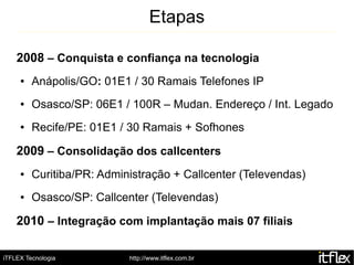 Etapas

    2008 – Conquista e confiança na tecnologia
     ●   Anápolis/GO: 01E1 / 30 Ramais Telefones IP
     ●   Osasco/SP: 06E1 / 100R – Mudan. Endereço / Int. Legado
     ●   Recife/PE: 01E1 / 30 Ramais + Sofhones

    2009 – Consolidação dos callcenters
     ●   Curitiba/PR: Administração + Callcenter (Televendas)
     ●   Osasco/SP: Callcenter (Televendas)

    2010 – Integração com implantação mais 07 filiais

iTFLEX Tecnologia          http://www.itflex.com.br
 