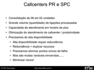 Callcenters PR e SPC

     ●   Consolidação de 06 em 02 unidades
     ●   Grande volume (quantidade) de ligações processadas
     ●   Capacidade de atendimento em horário de pico
     ●   Otimização do atendimento do callcenter / produtividade
     ●   Precisamos de alta disponibilidade
          ●   Alta disponibilidade requer redundância
          ●   Redundância = duplicar recursos
          ●   Precisamos eliminar pontos únicos de falha
          ●   Mas são muitas variáveis envolvidas......
          ●   Minimizar riscos!

iTFLEX Tecnologia                 http://www.itflex.com.br
 