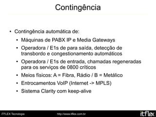 Contingência

     ●   Contingência automática de:
          ●   Máquinas de PABX IP e Media Gateways
          ●   Operadora / E1s de para saída, detecção de
              transbordo e congestionamento automáticos
          ●   Operadora / E1s de entrada, chamadas regeneradas
              para os serviços de 0800 críticos
          ●   Meios físicos: A = Fibra, Rádio / B = Metálico
          ●   Entrocamentos VoIP (Internet -> MPLS)
          ●   Sistema Clarity com keep-alive



iTFLEX Tecnologia             http://www.itflex.com.br
 