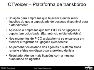 CTVoicer – Plataforma de transbordo

     ●   Solução para empresas que buscam atender mais
         ligações do que a capacidade de pessoas disponível para
         o atendimento
     ●   Aplica-se a empresas que tem PICOS de ligações e
         depois tem ociosidade. (Ex. anúncio mídia televisiva)
     ●   Nos momentos de PICO a plataforma se encarrega em
         atender e registrar as ligações excedentes;
     ●   Ao perceber ociosidade dos agentes o sistema aloca
         ramal e efetua um disparo para próximo da lista
     ●   Resultado: Atende mais ligações com a mesma
         quantidade de agentes

iTFLEX Tecnologia          http://www.itflex.com.br
 
