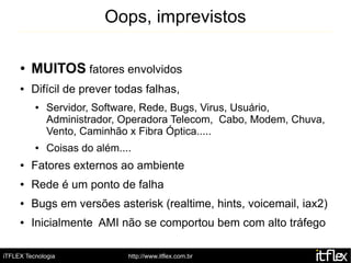 Oops, imprevistos

     ●   MUITOS fatores envolvidos
     ●   Difícil de prever todas falhas,
          ●   Servidor, Software, Rede, Bugs, Virus, Usuário,
              Administrador, Operadora Telecom, Cabo, Modem, Chuva,
              Vento, Caminhão x Fibra Óptica.....
          ●   Coisas do além....
     ●   Fatores externos ao ambiente
     ●   Rede é um ponto de falha
     ●   Bugs em versões asterisk (realtime, hints, voicemail, iax2)
     ●   Inicialmente AMI não se comportou bem com alto tráfego

iTFLEX Tecnologia              http://www.itflex.com.br
 