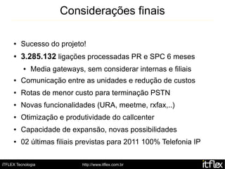 Considerações finais

     ●   Sucesso do projeto!
     ●   3.285.132 ligações processadas PR e SPC 6 meses
          ●   Media gateways, sem considerar internas e filiais
     ●   Comunicação entre as unidades e redução de custos
     ●   Rotas de menor custo para terminação PSTN
     ●   Novas funcionalidades (URA, meetme, rxfax,..)
     ●   Otimização e produtividade do callcenter
     ●   Capacidade de expansão, novas possibilidades
     ●   02 últimas filiais previstas para 2011 100% Telefonia IP

iTFLEX Tecnologia            http://www.itflex.com.br
 