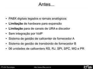 Antes...

     ●   PABX digitais legados e ramais analógicos
     ●   Limitação de hardware para expansão
     ●   Limitação para de canais de URA e discador
     ●   Sem integração por VoIP
     ●   Sistema de gestão de callcenter de fornecedor A
     ●   Sistema de gestão de transbordo de fornecedor B
     ●   06 unidades de callcenters RS, RJ, SPI, SPC, MG e PR




iTFLEX Tecnologia          http://www.itflex.com.br
 