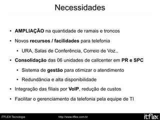 Necessidades

     ●   AMPLIAÇÃO na quantidade de ramais e troncos
     ●   Novos recursos / facilidades para telefonia
          ●   URA, Salas de Conferência, Correio de Voz..
     ●   Consolidação das 06 unidades de callcenter em PR e SPC
          ●   Sistema de gestão para otimizar o atendimento
          ●   Redundância e alta disponibilidade
     ●   Integração das filiais por VoIP, redução de custos
     ●   Facilitar o gerenciamento da telefonia pela equipe de TI


iTFLEX Tecnologia             http://www.itflex.com.br
 