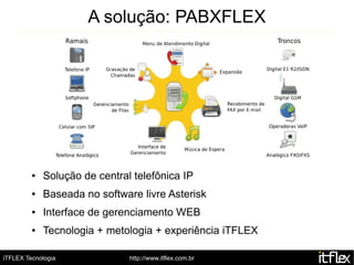 A solução: PABXFLEX




         ●   Solução de central telefônica IP
         ●   Baseada no software livre Asterisk
         ●   Interface de gerenciamento WEB
         ●   Tecnologia + metologia + experiência iTFLEX

iTFLEX Tecnologia              http://www.itflex.com.br
 