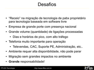 Desafios

     ●   “Receio” na migração de tecnologia de pabx proprietário
         para tecnologia baseada em software livre
     ●   Empresa de grande porte com presença nacional
     ●   Grande volume (quantidade) de ligações processadas
          ●   Dias e horários de pico, com alto tráfego
     ●   Telefonia muito importante para operação
          ●   Televendas, CAC, Suporte PE, Administração, etc..
     ●   Ambiente requer alta disponibilidade, não pode parar
     ●   Migração sem grandes impactos no ambiente
     ●   Grande responsabilidade!

iTFLEX Tecnologia             http://www.itflex.com.br
 
