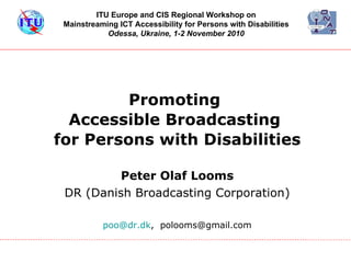 Promoting  Accessible Broadcasting  for Persons with Disabilities ,[object Object],[object Object],[object Object],ITU Europe and CIS Regional Workshop on  Mainstreaming ICT Accessibility for Persons with Disabilities   Odessa, Ukraine, 1-2 November 2010   