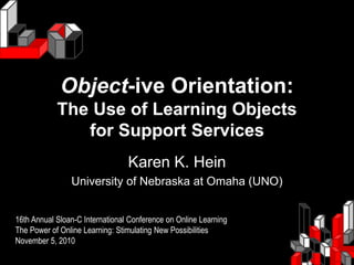 Object-ive Orientation:
The Use of Learning Objects
for Support Services
Karen K. Hein
University of Nebraska at Omaha (UNO)
16th Annual Sloan-C International Conference on Online Learning
The Power of Online Learning: Stimulating New Possibilities
November 5, 2010
 