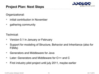 © 2010 protos Software GmbH 10 03.11.2010
Project Plan: Next Steps
Organizational:
 initial contribution in November
 gathering community
Technical:
 Version 0.1 in January or February
 Support for modeling of Structure, Behavior and Inheritance (also for
FSMs)
 Generators and Middleware for Java
 Later: Generators and Middleware for C++ and C
 First industry pilot project until july 2011, maybe earlier
 