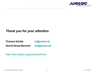 © 2010 protos Software GmbH 11 03.11.2010
Thank you for your attention
Thomas Schütz ts@protos.de
Henrik Rentz-Reichert hrr@protos.de
http://www.eclipse.org/proposals/etrice
Thank you for your attention
Thomas Schütz ts@protos.de
Henrik Rentz-Reichert hrr@protos.de
http://www.eclipse.org/proposals/etrice
 