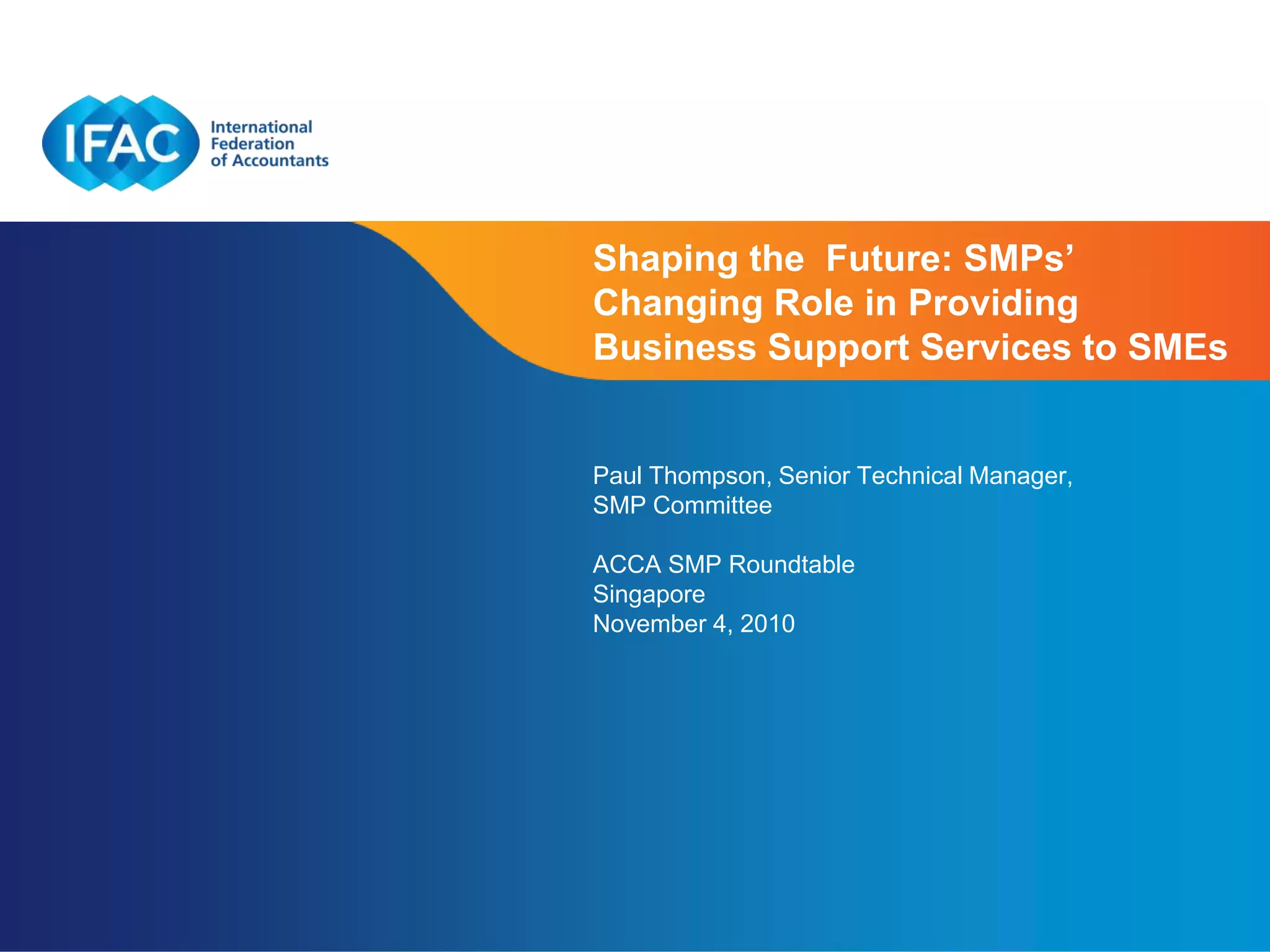 Shaping the Future: SMPs’
Changing Role in Providing
Business Support Services to SMEs


Paul Thompson, Senior Technical Manager,
SMP Committee

ACCA SMP Roundtable
Singapore
November 4, 2010




                          Page 1 | Confidential and Proprietary Information
 