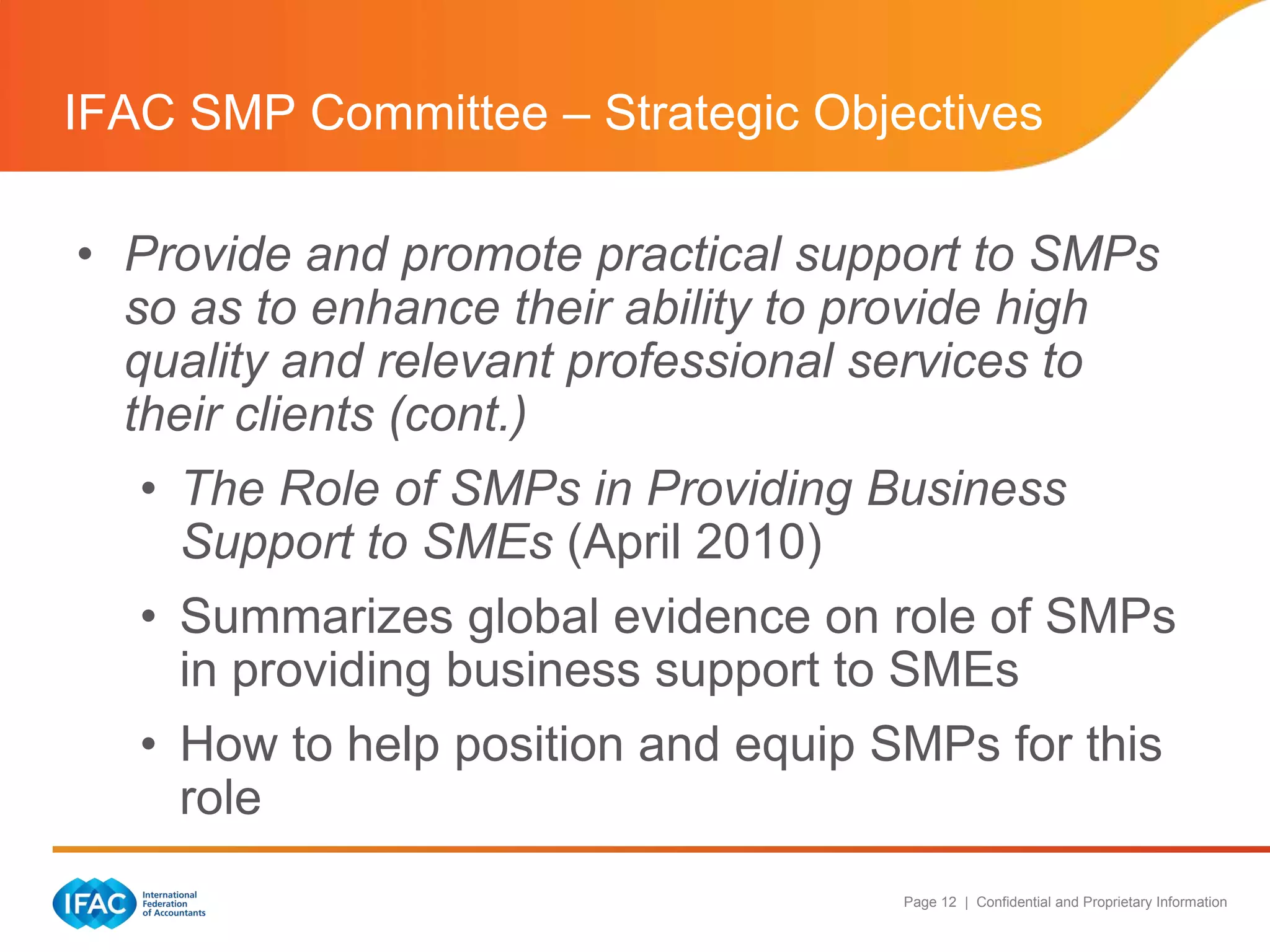 IFAC SMP Committee – Strategic Objectives

• Provide and promote practical support to SMPs
  so as to enhance their ability to provide high
  quality and relevant professional services to
  their clients (cont.)
   • The Role of SMPs in Providing Business
     Support to SMEs (April 2010)
   • Summarizes global evidence on role of SMPs
     in providing business support to SMEs
   • How to help position and equip SMPs for this
     role
                                     Page 12 | Confidential and Proprietary Information
 