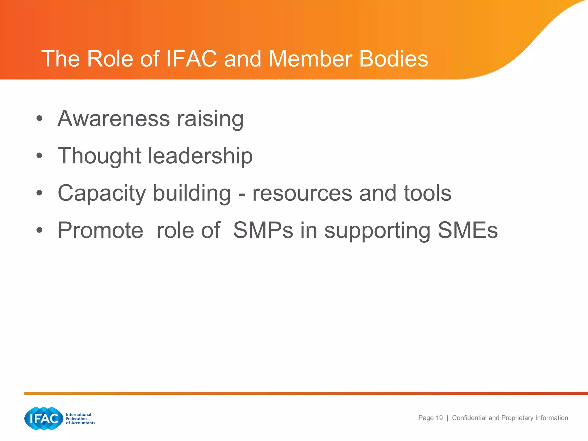 The Role of IFAC and Member Bodies

• Awareness raising
• Thought leadership
• Capacity building - resources and tools
• Promote role of SMPs in supporting SMEs




                                     Page 19 | Confidential and Proprietary Information
 
