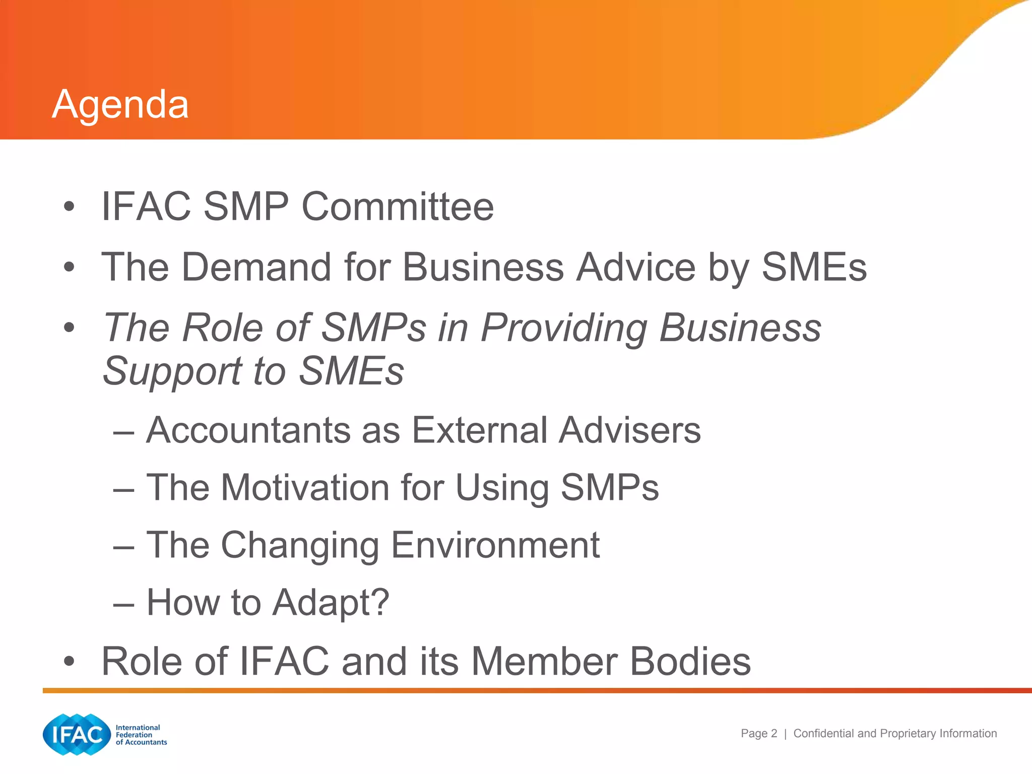 Agenda

• IFAC SMP Committee
• The Demand for Business Advice by SMEs
• The Role of SMPs in Providing Business
  Support to SMEs
  – Accountants as External Advisers
  – The Motivation for Using SMPs
  – The Changing Environment
  – How to Adapt?
• Role of IFAC and its Member Bodies
                                       Page 2 | Confidential and Proprietary Information
 