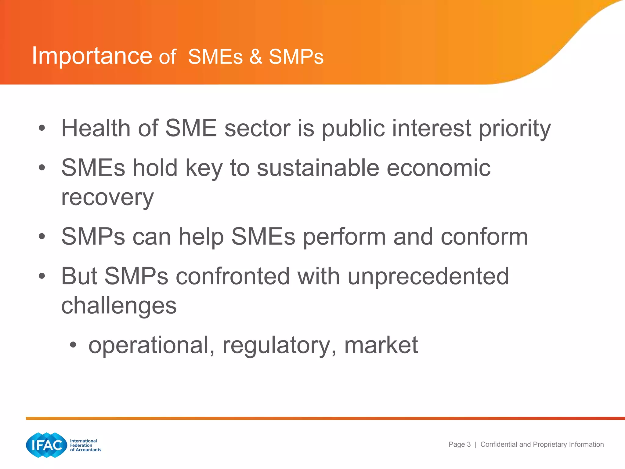 Importance of SMEs & SMPs

• Health of SME sector is public interest priority
• SMEs hold key to sustainable economic
  recovery
• SMPs can help SMEs perform and conform
• But SMPs confronted with unprecedented
  challenges
   • operational, regulatory, market


                                        Page 3 | Confidential and Proprietary Information
 
