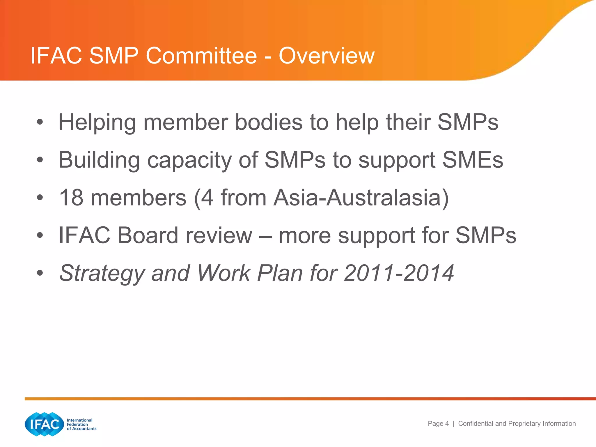 IFAC SMP Committee - Overview

• Helping member bodies to help their SMPs
• Building capacity of SMPs to support SMEs
• 18 members (4 from Asia-Australasia)
• IFAC Board review – more support for SMPs
• Strategy and Work Plan for 2011-2014




                                    Page 4 | Confidential and Proprietary Information
 