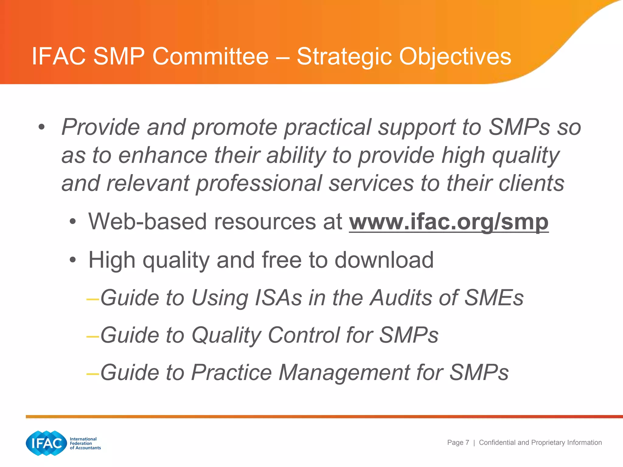 IFAC SMP Committee – Strategic Objectives

• Provide and promote practical support to SMPs so
  as to enhance their ability to provide high quality
  and relevant professional services to their clients
   • Web-based resources at www.ifac.org/smp
   • High quality and free to download
    –Guide to Using ISAs in the Audits of SMEs
    –Guide to Quality Control for SMPs
    –Guide to Practice Management for SMPs

                                         Page 7 | Confidential and Proprietary Information
 