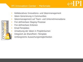 IPI Innovation Center - Merkmale
 Kollaboratives Innovations- und Ideenmanagement
 Ideen Generierung in Communities
 Ideenmanagement auf Team- und Unternehmensebene
 Frei definierbare Staging Prozesse
 Frei definierbare Kriterien
 Email-Templates
 Umsetzung der Ideen in Projekträumen
 Integriert als SharePoint –Template
 Umfangreiche Auswertungsmöglichkeiten
 