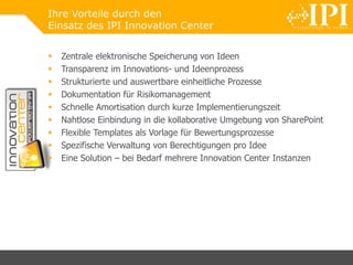 Ihre Vorteile durch den
Einsatz des IPI Innovation Center
 Zentrale elektronische Speicherung von Ideen
 Transparenz im Innovations- und Ideenprozess
 Strukturierte und auswertbare einheitliche Prozesse
 Dokumentation für Risikomanagement
 Schnelle Amortisation durch kurze Implementierungszeit
 Nahtlose Einbindung in die kollaborative Umgebung von SharePoint
 Flexible Templates als Vorlage für Bewertungsprozesse
 Spezifische Verwaltung von Berechtigungen pro Idee
 Eine Solution – bei Bedarf mehrere Innovation Center Instanzen
 