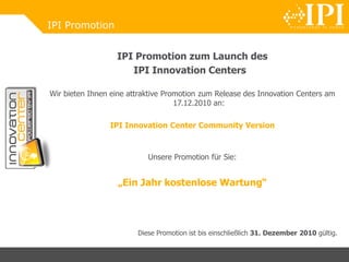 IPI Promotion
IPI Promotion zum Launch des
IPI Innovation Centers
Wir bieten Ihnen eine attraktive Promotion zum Release des Innovation Centers am
17.12.2010 an:
IPI Innovation Center Community Version
Unsere Promotion für Sie:
„Ein Jahr kostenlose Wartung“
Diese Promotion ist bis einschließlich 31. Dezember 2010 gültig.
 