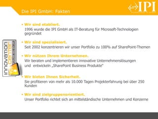 Die IPI GmbH: Fakten
 Wir sind etabliert.
1996 wurde die IPI GmbH als IT-Beratung für Microsoft-Technologien
gegründet
 Wir sind spezialisiert.
Seit 2002 konzentrieren wir unser Portfolio zu 100% auf SharePoint-Themen
 Wir nützen Ihrem Unternehmen.
Wir beraten und implementieren innovative Unternehmenslösungen
und entwickeln „SharePoint Business Produkte“
 Wir bieten Ihnen Sicherheit.
Sie profitieren von mehr als 10.000 Tagen Projekterfahrung bei über 250
Kunden
 Wir sind zielgruppenorientiert.
Unser Portfolio richtet sich an mittelständische Unternehmen und Konzerne
 
