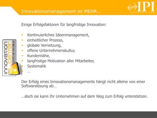 Innovationsmanagement ist MEHR…
Einige Erfolgsfaktoren für langfristige Innovation:
 Kontinuierliches Ideenmanagement,
 einheitlicher Prozess,
 globale Vernetzung,
 offene Unternehmenskultur,
 Kundennähe,
 langfristige Motivation aller Mitarbeiter,
 Systematik
 …
Der Erfolg eines Innovationsmanagements hängt nicht alleine von einer
Softwarelösung ab…
…doch sie kann Ihr Unternehmen auf dem Weg zum Erfolg unterstützen.
 