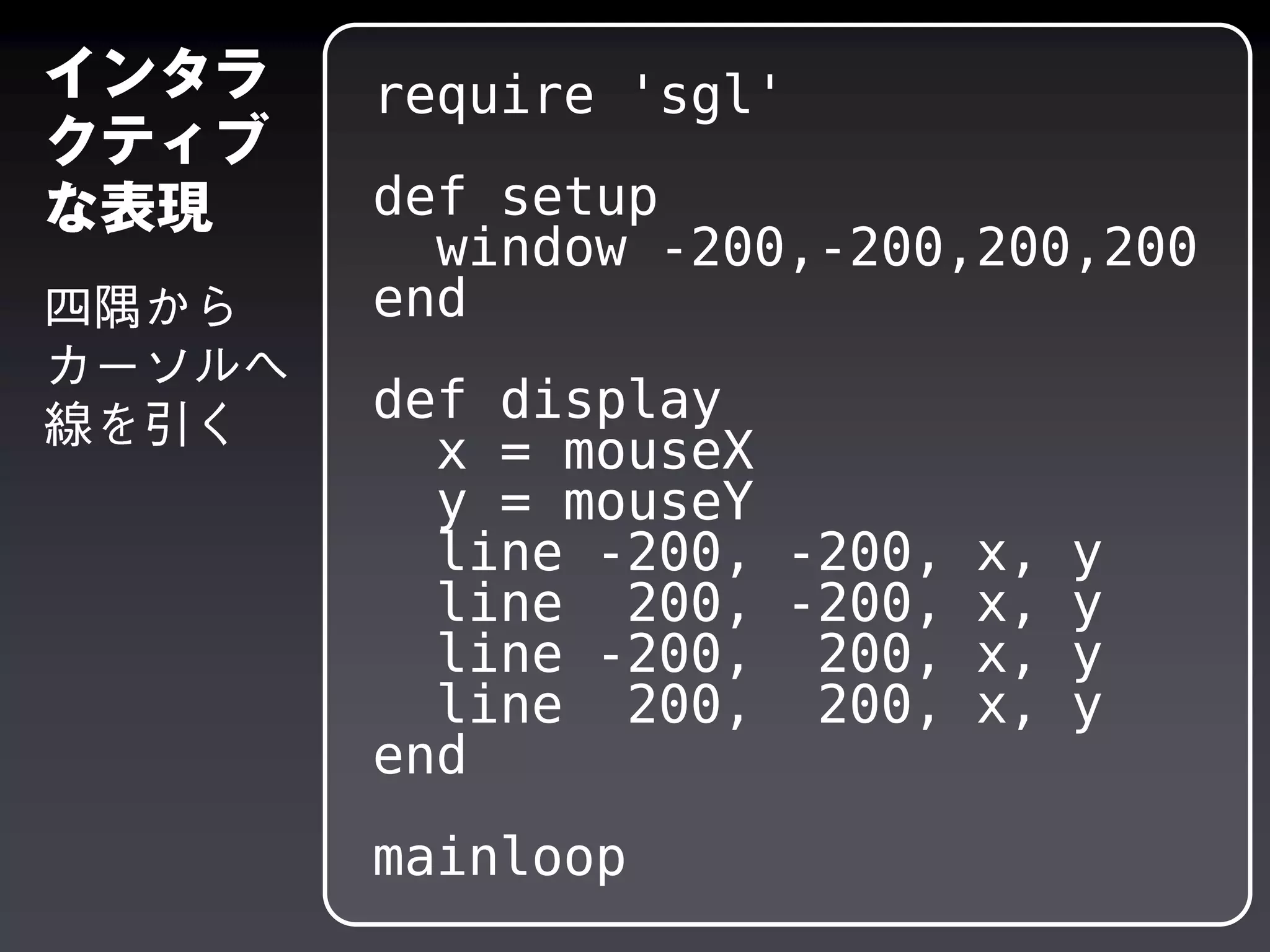 require 'sgl'
def setup
window -200,-200,200,200
end
def display
x = mouseX
y = mouseY
line -200, -200, x, y
line 200, -200, x, y
line -200, 200, x, y
line 200, 200, x, y
end
mainloop