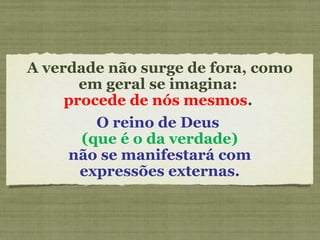 A verdade não surge de fora, como
em geral se imagina:
procede de nós mesmos.
O reino de Deus
(que é o da verdade)
não se manifestará com
expressões externas.
 