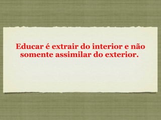 Educar é extrair do interior e não
somente assimilar do exterior.
 