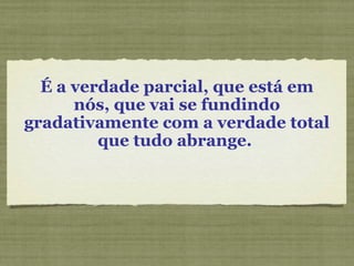 É a verdade parcial, que está em
nós, que vai se fundindo
gradativamente com a verdade total
que tudo abrange.
 