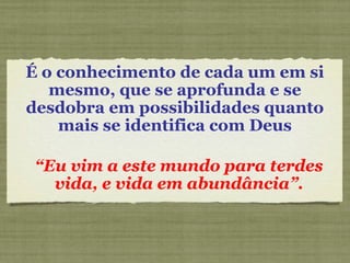É o conhecimento de cada um em si
mesmo, que se aprofunda e se
desdobra em possibilidades quanto
mais se identifica com Deus
“Eu vim a este mundo para terdes
vida, e vida em abundância”.
 