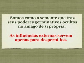 Somos como a semente que traz
seus poderes germinativos ocultos
no âmago de si própria.
As influências externas servem
apenas para despertá-los.
 
